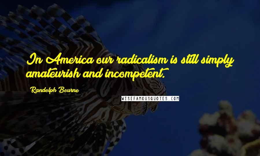 Randolph Bourne Quotes: In America our radicalism is still simply amateurish and incompetent.