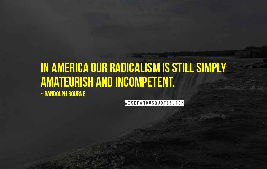 Randolph Bourne Quotes: In America our radicalism is still simply amateurish and incompetent.