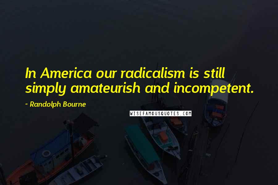 Randolph Bourne Quotes: In America our radicalism is still simply amateurish and incompetent.