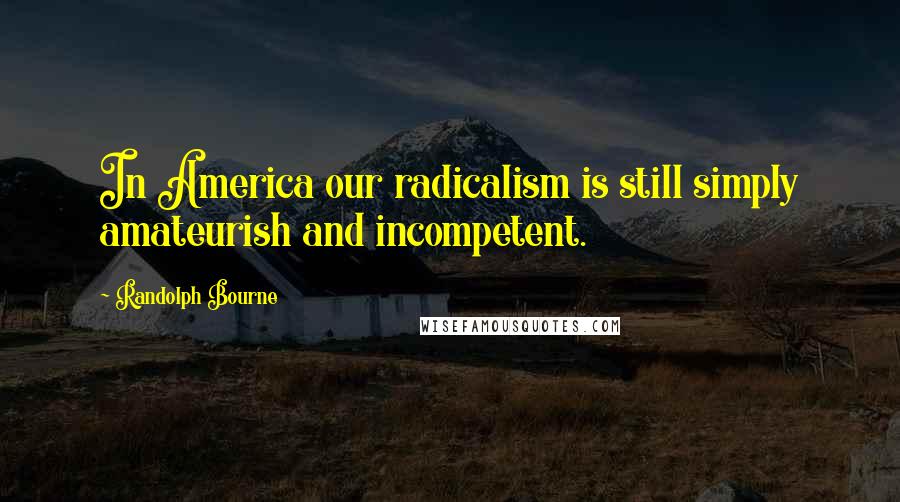 Randolph Bourne Quotes: In America our radicalism is still simply amateurish and incompetent.