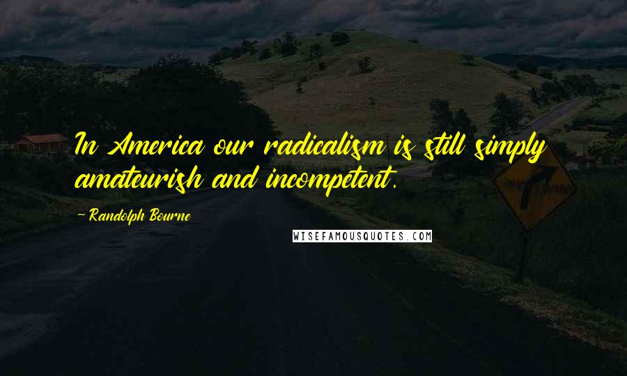 Randolph Bourne Quotes: In America our radicalism is still simply amateurish and incompetent.