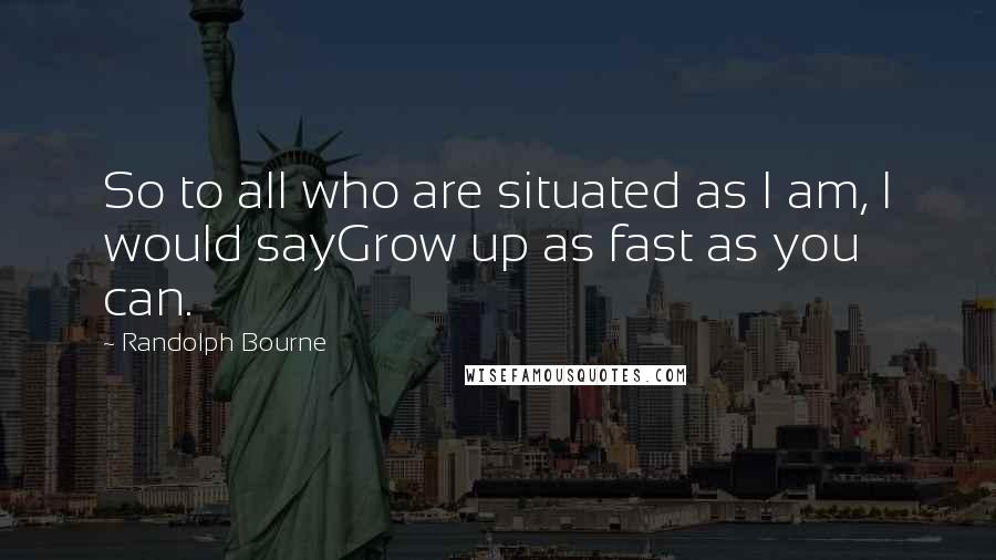 Randolph Bourne Quotes: So to all who are situated as I am, I would sayGrow up as fast as you can.