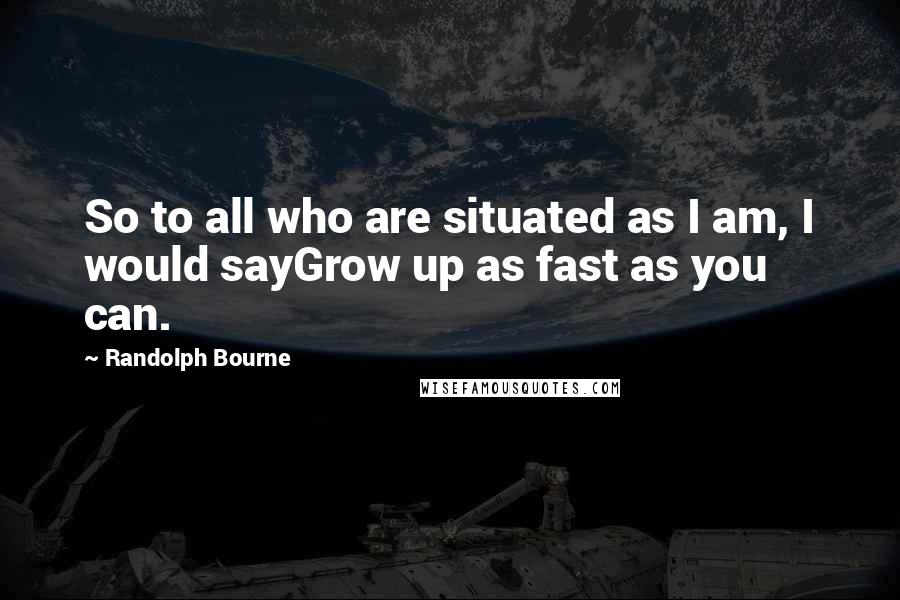 Randolph Bourne Quotes: So to all who are situated as I am, I would sayGrow up as fast as you can.