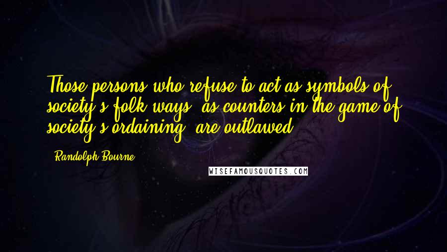 Randolph Bourne Quotes: Those persons who refuse to act as symbols of society's folk ways, as counters in the game of society's ordaining, are outlawed.