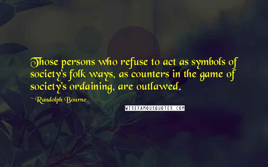 Randolph Bourne Quotes: Those persons who refuse to act as symbols of society's folk ways, as counters in the game of society's ordaining, are outlawed.