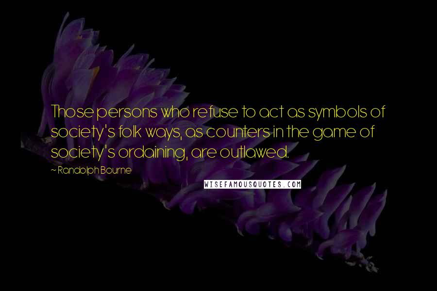 Randolph Bourne Quotes: Those persons who refuse to act as symbols of society's folk ways, as counters in the game of society's ordaining, are outlawed.