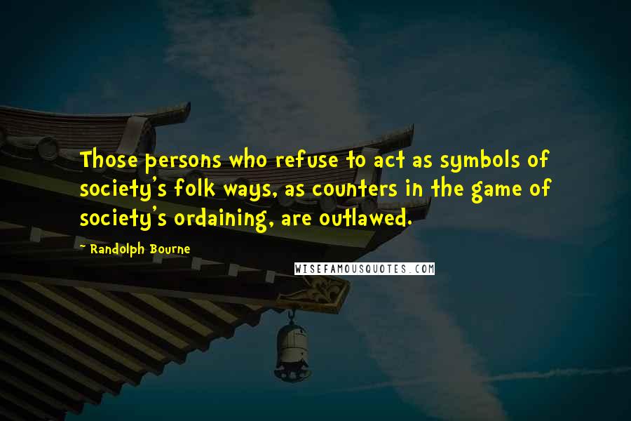 Randolph Bourne Quotes: Those persons who refuse to act as symbols of society's folk ways, as counters in the game of society's ordaining, are outlawed.