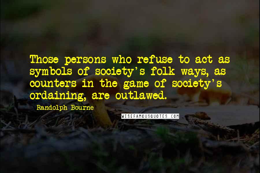 Randolph Bourne Quotes: Those persons who refuse to act as symbols of society's folk ways, as counters in the game of society's ordaining, are outlawed.