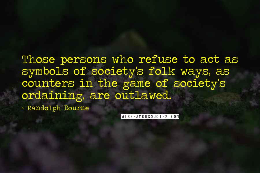 Randolph Bourne Quotes: Those persons who refuse to act as symbols of society's folk ways, as counters in the game of society's ordaining, are outlawed.