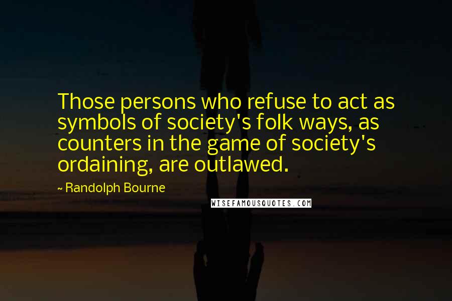 Randolph Bourne Quotes: Those persons who refuse to act as symbols of society's folk ways, as counters in the game of society's ordaining, are outlawed.