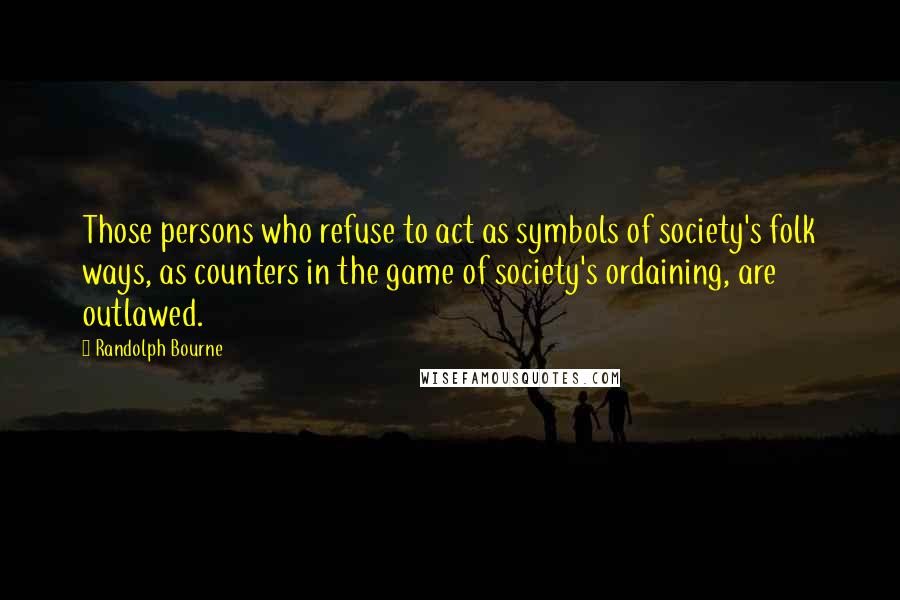 Randolph Bourne Quotes: Those persons who refuse to act as symbols of society's folk ways, as counters in the game of society's ordaining, are outlawed.