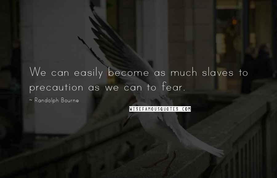 Randolph Bourne Quotes: We can easily become as much slaves to precaution as we can to fear.