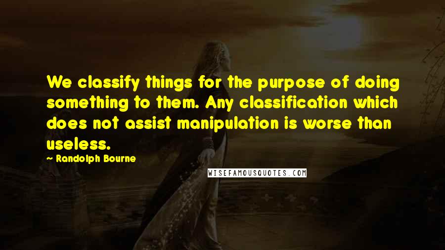 Randolph Bourne Quotes: We classify things for the purpose of doing something to them. Any classification which does not assist manipulation is worse than useless.