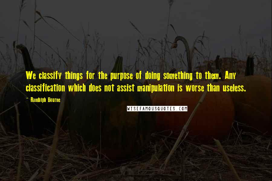 Randolph Bourne Quotes: We classify things for the purpose of doing something to them. Any classification which does not assist manipulation is worse than useless.