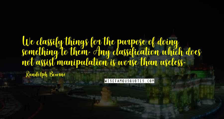 Randolph Bourne Quotes: We classify things for the purpose of doing something to them. Any classification which does not assist manipulation is worse than useless.