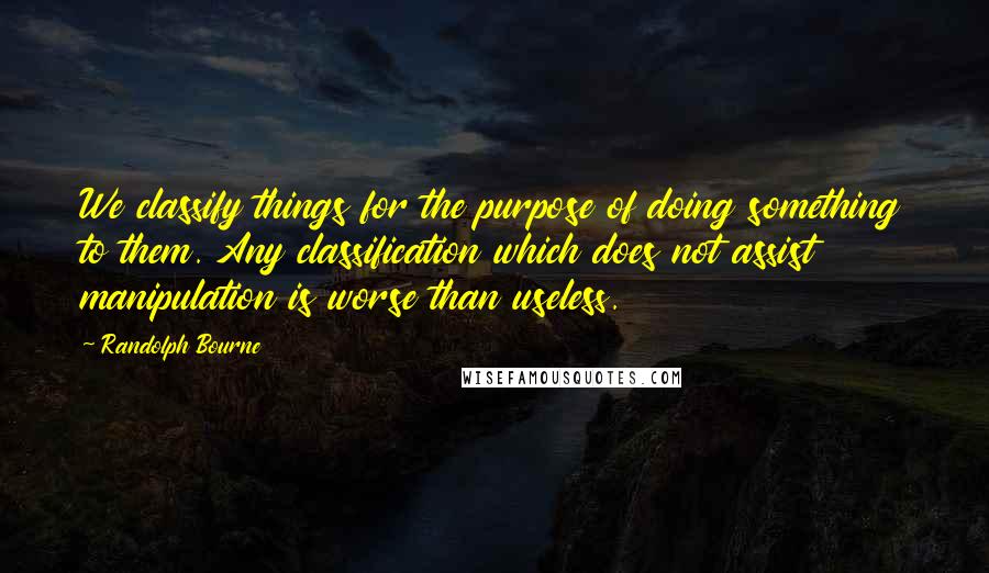 Randolph Bourne Quotes: We classify things for the purpose of doing something to them. Any classification which does not assist manipulation is worse than useless.