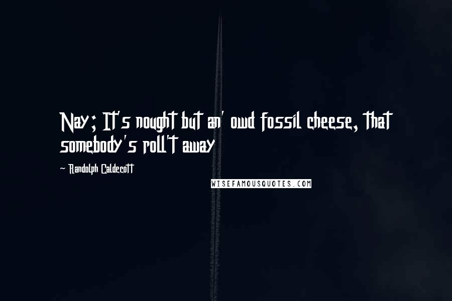 Randolph Caldecott Quotes: Nay; It's nought but an' owd fossil cheese, that somebody's roll't away