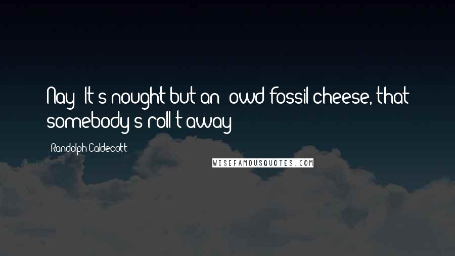 Randolph Caldecott Quotes: Nay; It's nought but an' owd fossil cheese, that somebody's roll't away