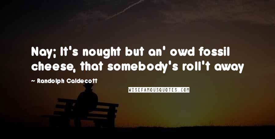 Randolph Caldecott Quotes: Nay; It's nought but an' owd fossil cheese, that somebody's roll't away