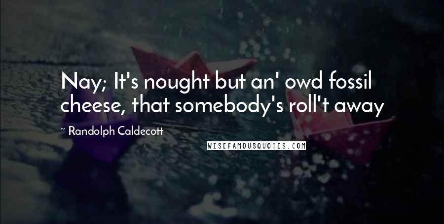 Randolph Caldecott Quotes: Nay; It's nought but an' owd fossil cheese, that somebody's roll't away