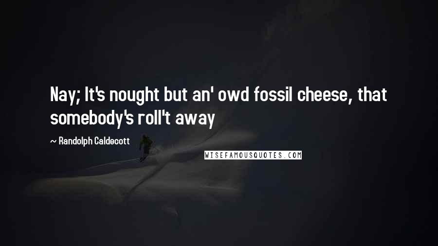 Randolph Caldecott Quotes: Nay; It's nought but an' owd fossil cheese, that somebody's roll't away
