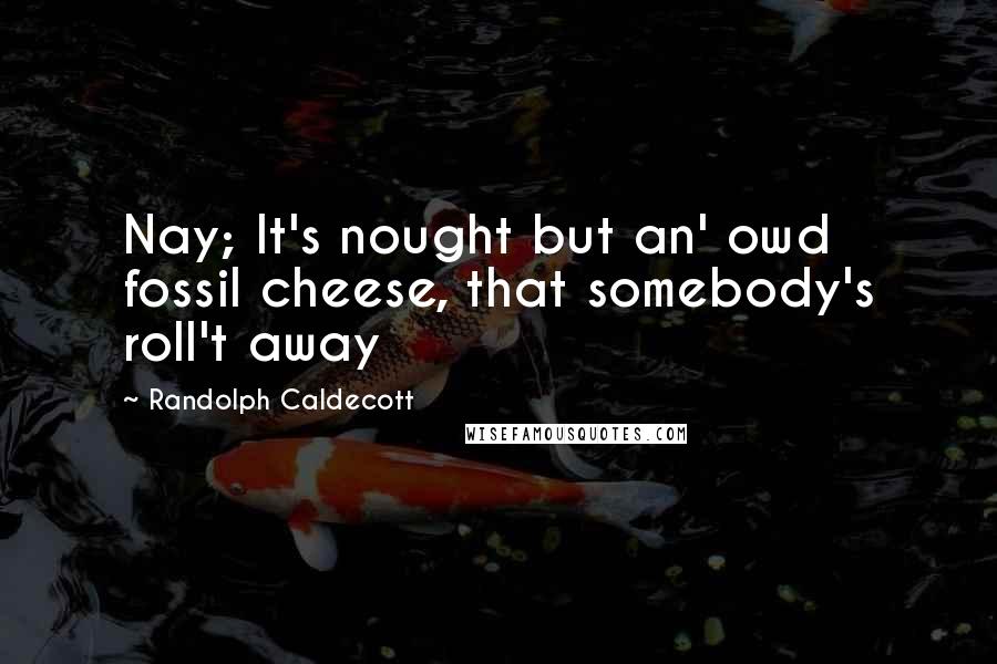 Randolph Caldecott Quotes: Nay; It's nought but an' owd fossil cheese, that somebody's roll't away