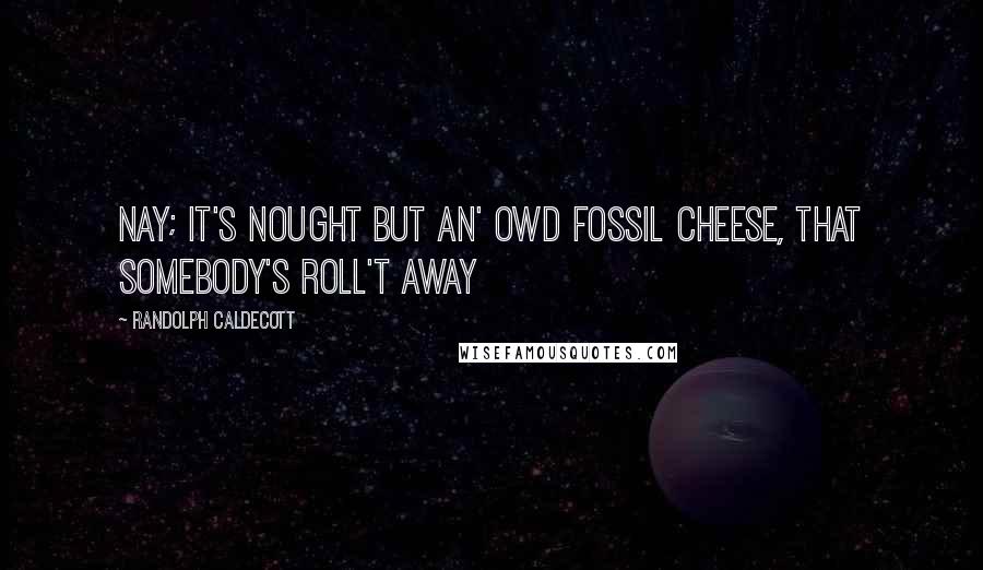 Randolph Caldecott Quotes: Nay; It's nought but an' owd fossil cheese, that somebody's roll't away