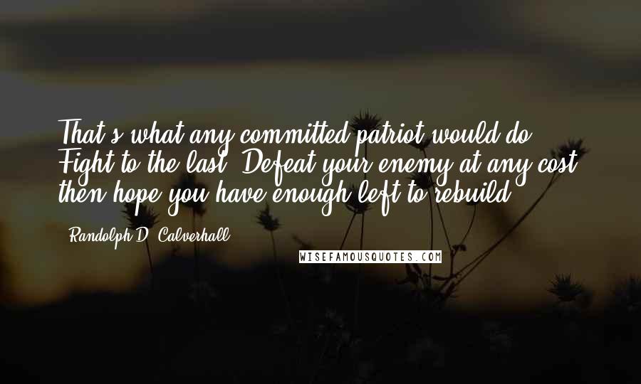 Randolph D. Calverhall Quotes: That's what any committed patriot would do: Fight to the last. Defeat your enemy at any cost; then hope you have enough left to rebuild.