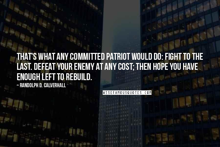 Randolph D. Calverhall Quotes: That's what any committed patriot would do: Fight to the last. Defeat your enemy at any cost; then hope you have enough left to rebuild.