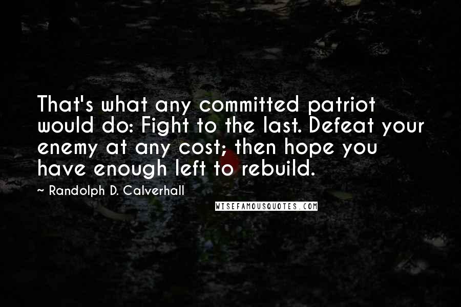 Randolph D. Calverhall Quotes: That's what any committed patriot would do: Fight to the last. Defeat your enemy at any cost; then hope you have enough left to rebuild.