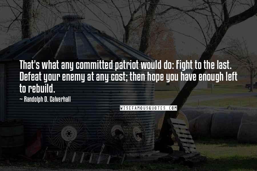 Randolph D. Calverhall Quotes: That's what any committed patriot would do: Fight to the last. Defeat your enemy at any cost; then hope you have enough left to rebuild.