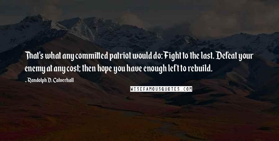 Randolph D. Calverhall Quotes: That's what any committed patriot would do: Fight to the last. Defeat your enemy at any cost; then hope you have enough left to rebuild.