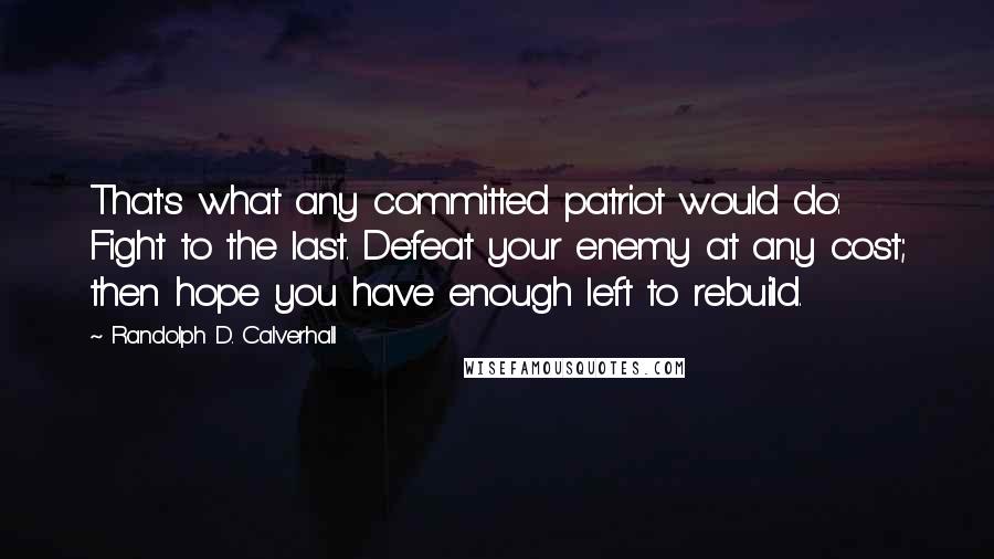 Randolph D. Calverhall Quotes: That's what any committed patriot would do: Fight to the last. Defeat your enemy at any cost; then hope you have enough left to rebuild.