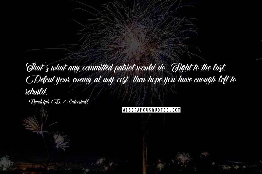 Randolph D. Calverhall Quotes: That's what any committed patriot would do: Fight to the last. Defeat your enemy at any cost; then hope you have enough left to rebuild.