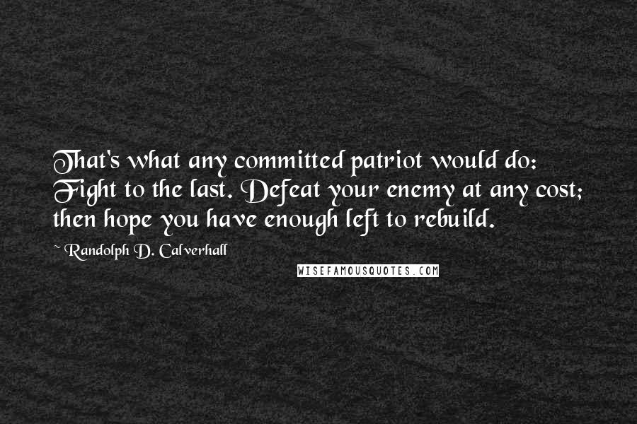 Randolph D. Calverhall Quotes: That's what any committed patriot would do: Fight to the last. Defeat your enemy at any cost; then hope you have enough left to rebuild.