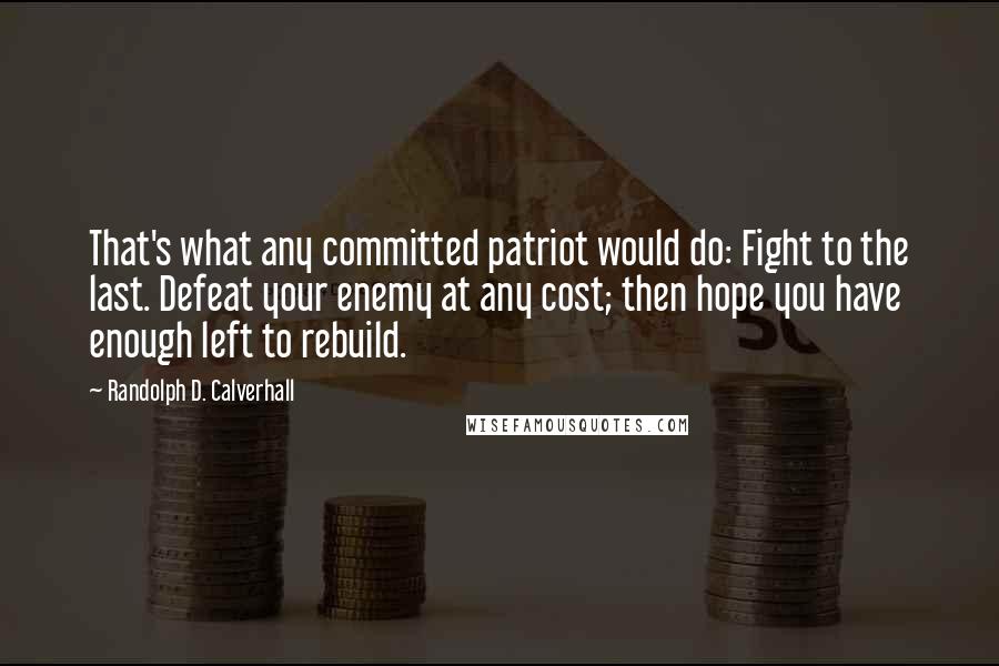 Randolph D. Calverhall Quotes: That's what any committed patriot would do: Fight to the last. Defeat your enemy at any cost; then hope you have enough left to rebuild.