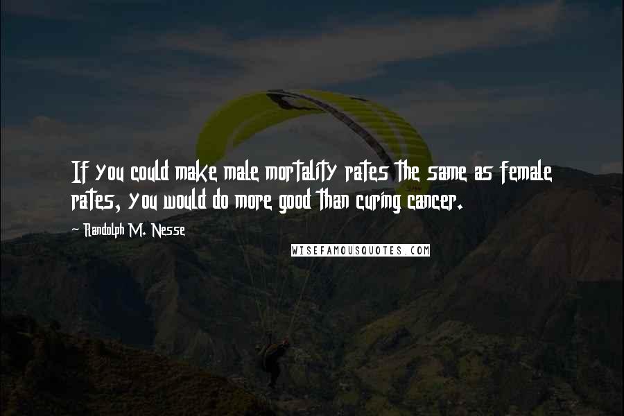 Randolph M. Nesse Quotes: If you could make male mortality rates the same as female rates, you would do more good than curing cancer.