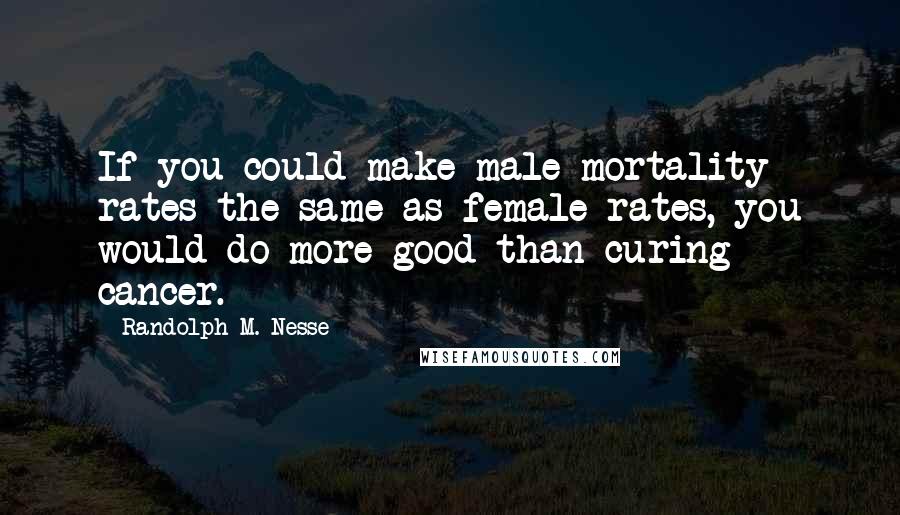 Randolph M. Nesse Quotes: If you could make male mortality rates the same as female rates, you would do more good than curing cancer.