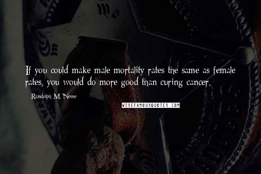 Randolph M. Nesse Quotes: If you could make male mortality rates the same as female rates, you would do more good than curing cancer.
