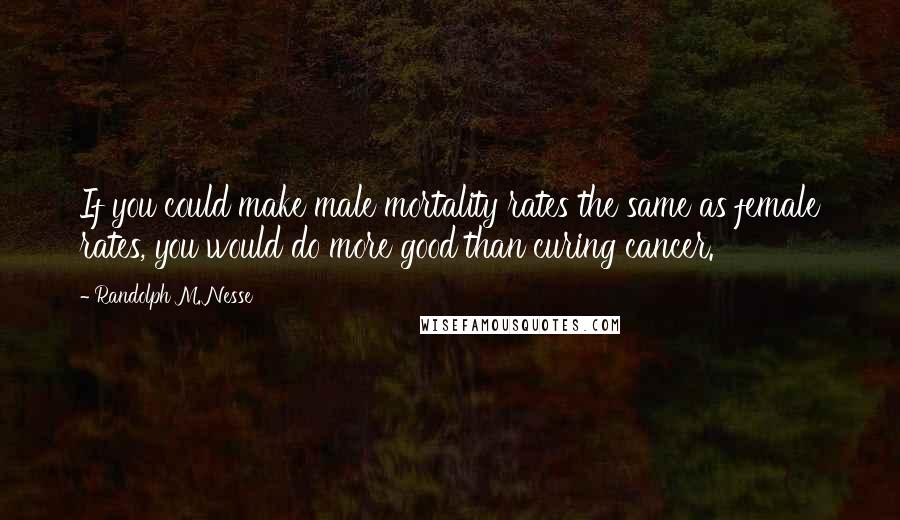 Randolph M. Nesse Quotes: If you could make male mortality rates the same as female rates, you would do more good than curing cancer.