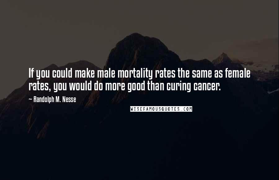Randolph M. Nesse Quotes: If you could make male mortality rates the same as female rates, you would do more good than curing cancer.