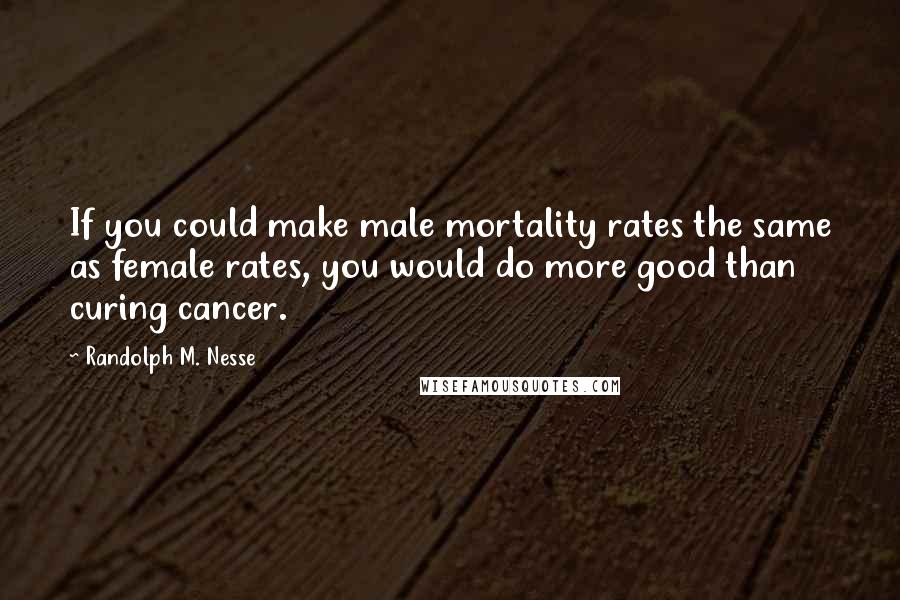Randolph M. Nesse Quotes: If you could make male mortality rates the same as female rates, you would do more good than curing cancer.
