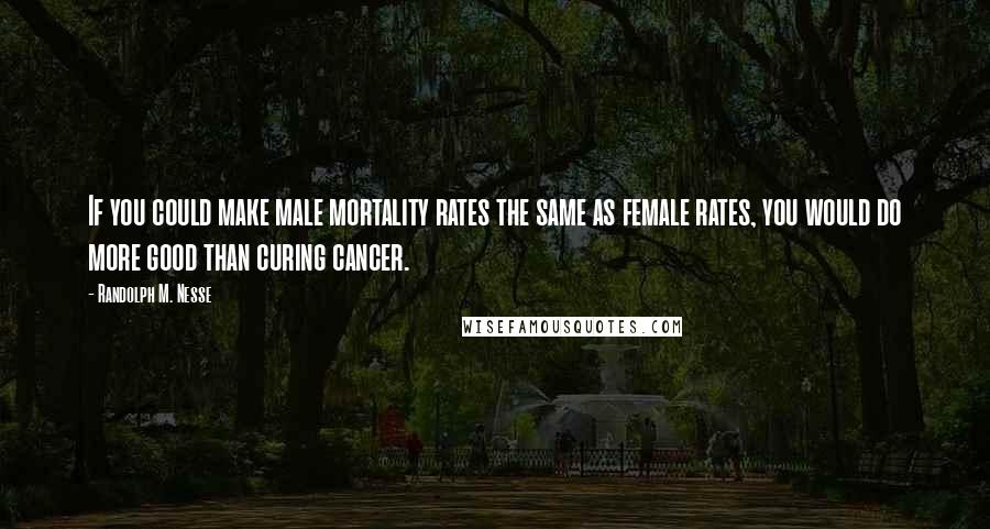 Randolph M. Nesse Quotes: If you could make male mortality rates the same as female rates, you would do more good than curing cancer.