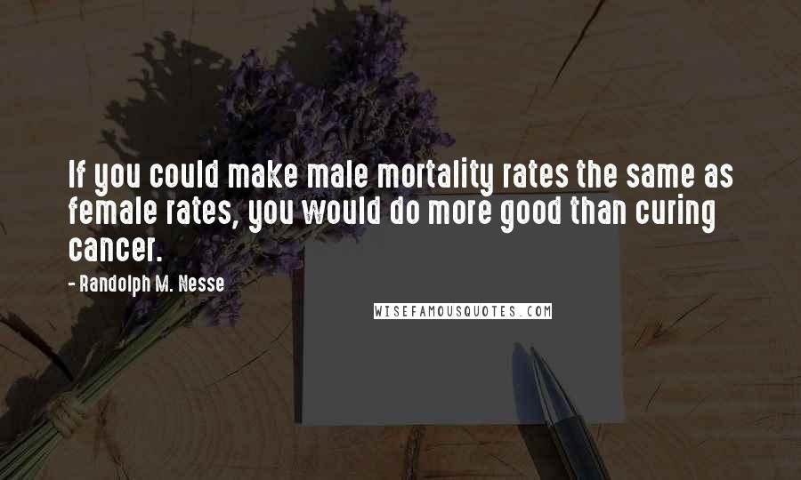 Randolph M. Nesse Quotes: If you could make male mortality rates the same as female rates, you would do more good than curing cancer.