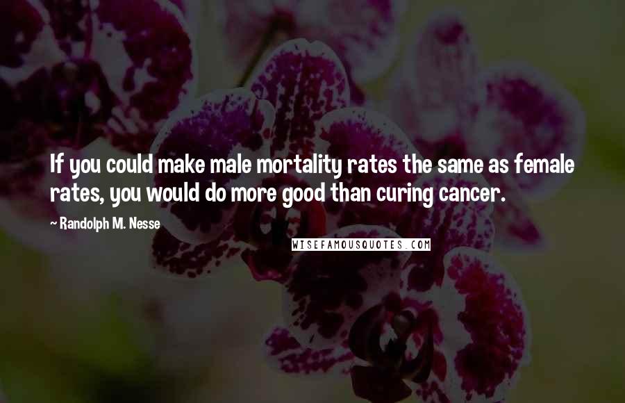 Randolph M. Nesse Quotes: If you could make male mortality rates the same as female rates, you would do more good than curing cancer.