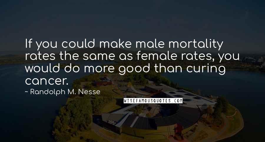 Randolph M. Nesse Quotes: If you could make male mortality rates the same as female rates, you would do more good than curing cancer.