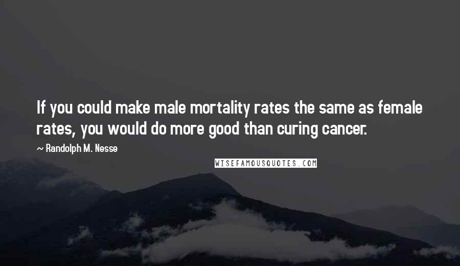Randolph M. Nesse Quotes: If you could make male mortality rates the same as female rates, you would do more good than curing cancer.