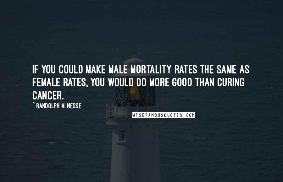 Randolph M. Nesse Quotes: If you could make male mortality rates the same as female rates, you would do more good than curing cancer.