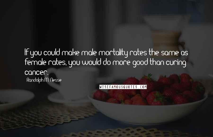 Randolph M. Nesse Quotes: If you could make male mortality rates the same as female rates, you would do more good than curing cancer.