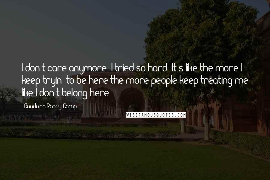 Randolph Randy Camp Quotes: I don't care anymore! I tried so hard! It's like the more I keep tryin' to be here the more people keep treating me like I don't belong here!
